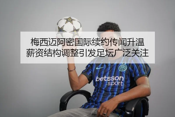 梅西迈阿密国际续约传闻升温 薪资结构调整引发足坛广泛关注（kaiyun）